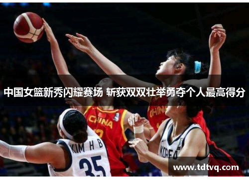 中国女篮新秀闪耀赛场 斩获双双壮举勇夺个人最高得分